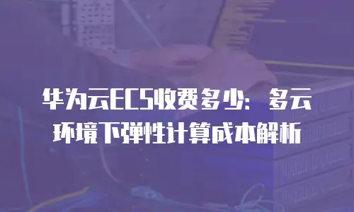 华为云ECS收费多少：多云环境下弹性计算成本解析