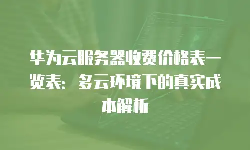 华为云服务器收费价格表一览表：多云环境下的真实成本解析