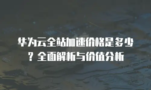 华为云全站加速价格是多少？全面解析与价值分析