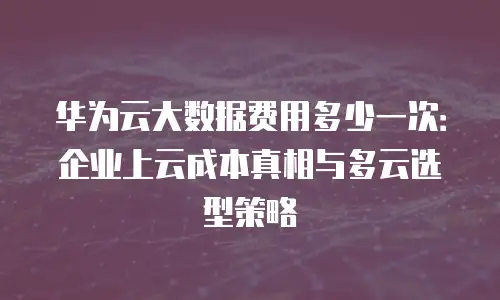 华为云大数据费用多少一次：企业上云成本真相与多云选型策略