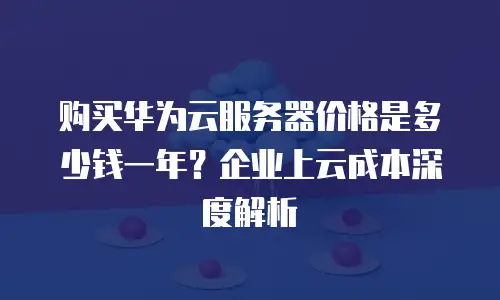购买华为云服务器价格是多少钱一年？企业上云成本深度解析