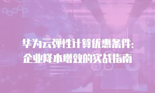 华为云弹性计算优惠条件：企业降本增效的实战指南