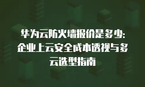 华为云防火墙报价是多少：企业上云安全成本透视与多云选型指南