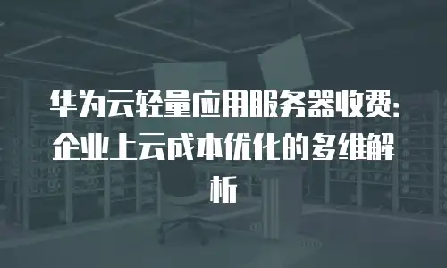 华为云轻量应用服务器收费：企业上云成本优化的多维解析