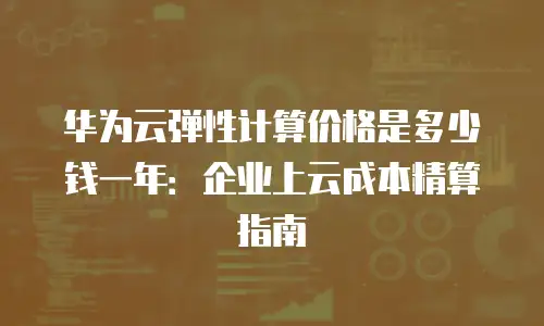 华为云弹性计算价格是多少钱一年：企业上云成本精算指南
