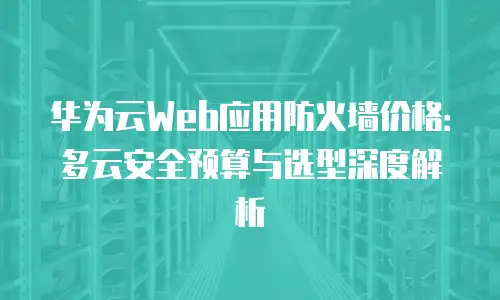 华为云Web应用防火墙价格：多云安全预算与选型深度解析