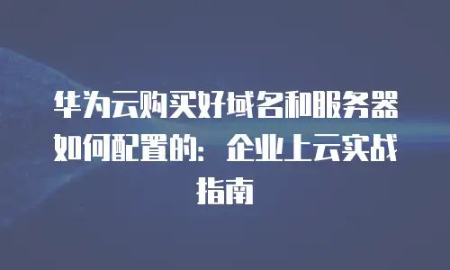 华为云购买好域名和服务器如何配置的：企业上云实战指南