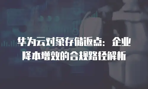 华为云对象存储返点：企业降本增效的合规路径解析