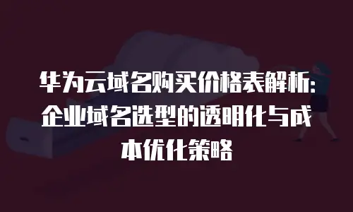 华为云域名购买价格表解析：企业域名选型的透明化与成本优化策略