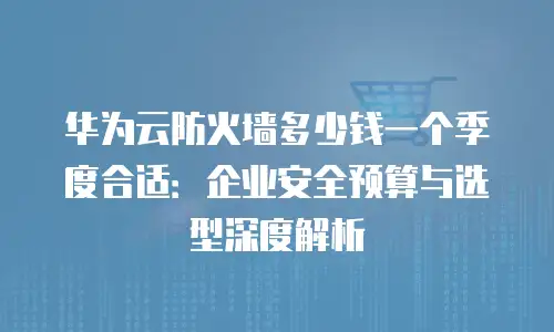 华为云防火墙多少钱一个季度合适：企业安全预算与选型深度解析