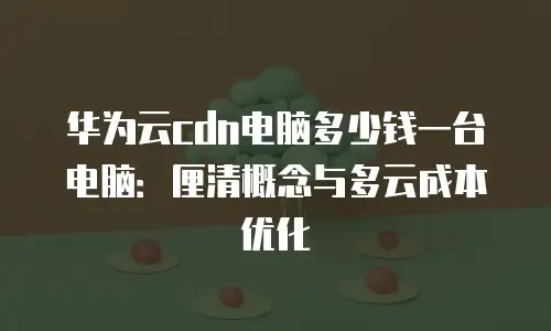 华为云cdn电脑多少钱一台电脑：厘清概念与多云成本优化