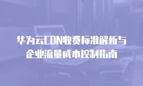 华为云CDN收费标准解析与企业流量成本控制指南