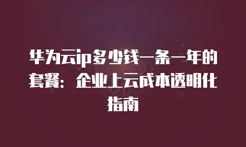 华为云ip多少钱一条一年的套餐：企业上云成本透明化指南