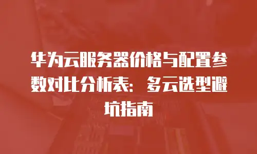 华为云服务器价格与配置参数对比分析表：多云选型避坑指南