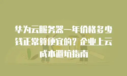 华为云服务器一年价格多少钱正常算便宜的？企业上云成本避坑指南