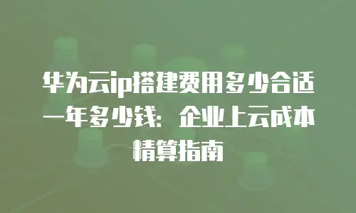 华为云ip搭建费用多少合适一年多少钱：企业上云成本精算指南