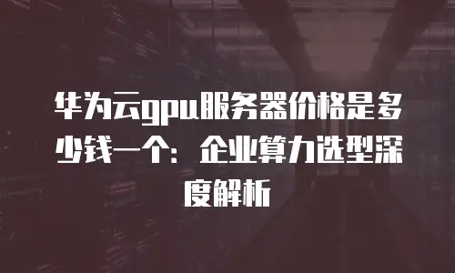 华为云gpu服务器价格是多少钱一个：企业算力选型深度解析