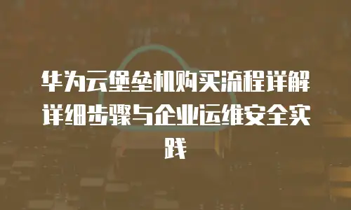 华为云堡垒机购买流程详解详细步骤与企业运维安全实践