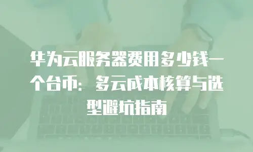 华为云服务器费用多少钱一个台币：多云成本核算与选型避坑指南