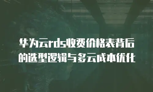 华为云rds收费价格表背后的选型逻辑与多云成本优化
