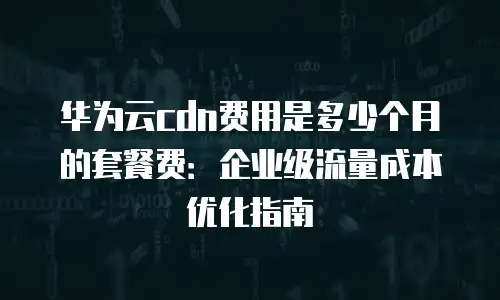 华为云cdn费用是多少个月的套餐费：企业级流量成本优化指南