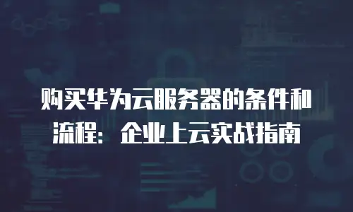 购买华为云服务器的条件和流程：企业上云实战指南