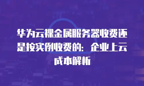 华为云裸金属服务器收费还是按实例收费的：企业上云成本解析
