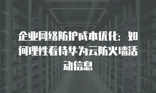 企业网络防护成本优化：如何理性看待华为云防火墙活动信息