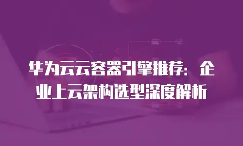 华为云云容器引擎推荐：企业上云架构选型深度解析