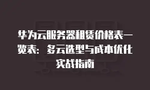 华为云服务器租赁价格表一览表：多云选型与成本优化实战指南