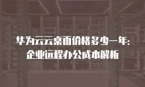 华为云云桌面价格多少一年：企业远程办公成本解析