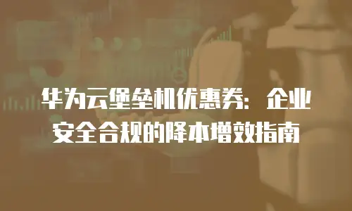 华为云堡垒机优惠券：企业安全合规的降本增效指南