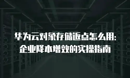 华为云对象存储返点怎么用：企业降本增效的实操指南