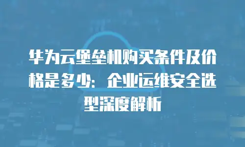 华为云堡垒机购买条件及价格是多少：企业运维安全选型深度解析