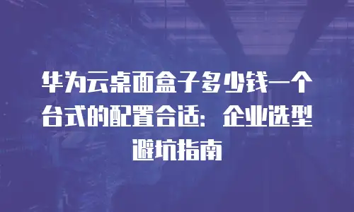 华为云桌面盒子多少钱一个台式的配置合适：企业选型避坑指南