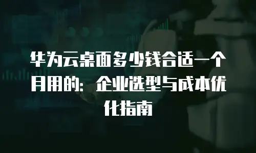华为云桌面多少钱合适一个月用的：企业选型与成本优化指南