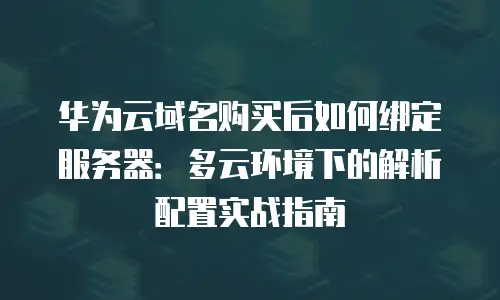 华为云域名购买后如何绑定服务器：多云环境下的解析配置实战指南