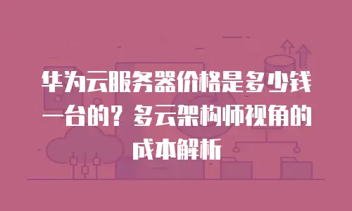 华为云服务器价格是多少钱一台的？多云架构师视角的成本解析