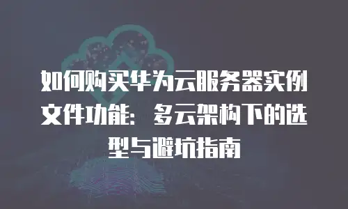 如何购买华为云服务器实例文件功能：多云架构下的选型与避坑指南