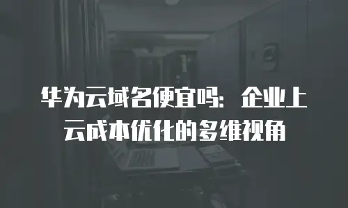 华为云域名便宜吗：企业上云成本优化的多维视角