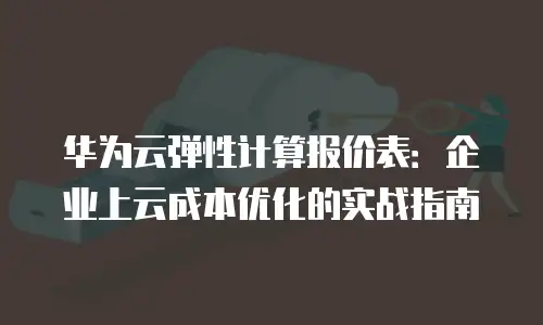 华为云弹性计算报价表：企业上云成本优化的实战指南