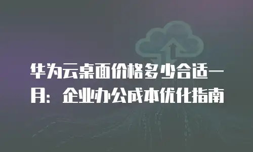 华为云桌面价格多少合适一月：企业办公成本优化指南