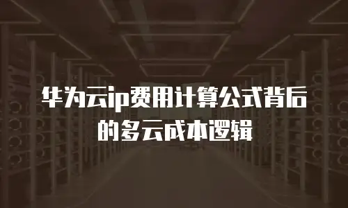 华为云ip费用计算公式背后的多云成本逻辑