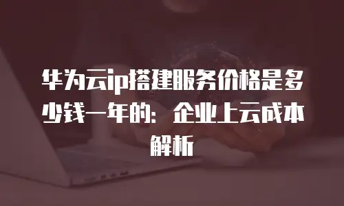 华为云ip搭建服务价格是多少钱一年的：企业上云成本解析