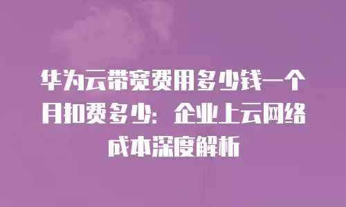 华为云带宽费用多少钱一个月扣费多少：企业上云网络成本深度解析