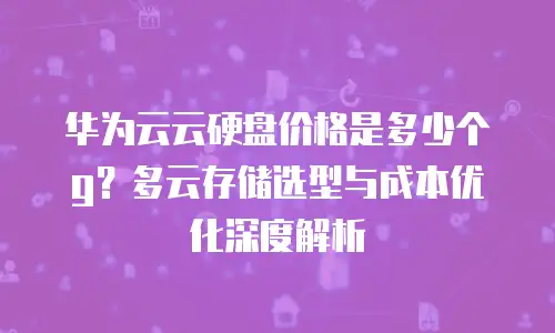 华为云云硬盘价格是多少个g？多云存储选型与成本优化深度解析