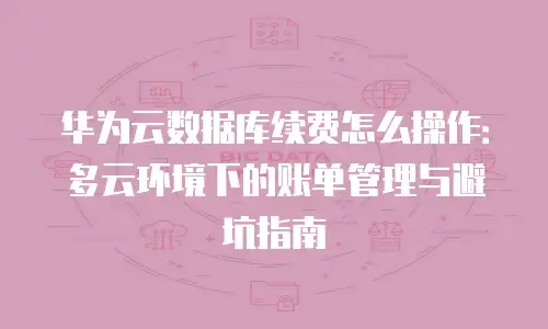 华为云数据库续费怎么操作：多云环境下的账单管理与避坑指南
