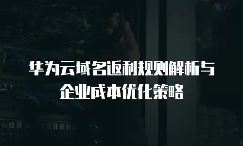 华为云域名返利规则解析与企业成本优化策略
