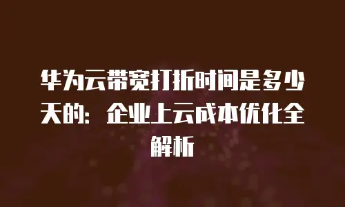 华为云带宽打折时间是多少天的：企业上云成本优化全解析