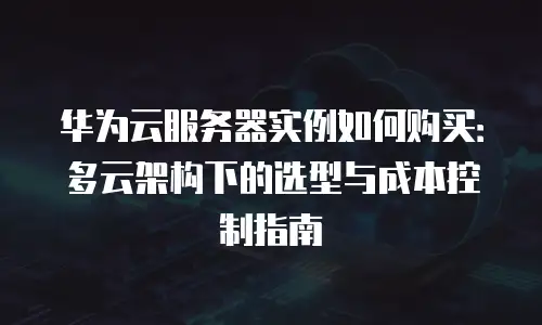 华为云服务器实例如何购买：多云架构下的选型与成本控制指南